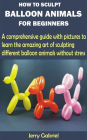 How to Sculpt Balloon Animals for Beginners: A comprehensive guide with pictures to learn the amazing art of sculpting different balloon animals without stress