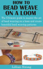 How to Bead Weave on a Loom: The Ultimate guide to master the art of bead weaving on a loom and create beautiful bead weaving patterns
