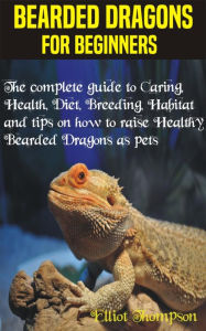 Title: Bearded Dragons for Beginners: The complete guide to Caring, Health, Diet, Breeding, Habitat and tips on how to raise Healthy Bearded Dragons as pets, Author: Elliot Thompson