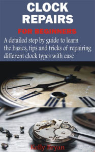 Title: Clock Repairs for Beginners: A detailed step by guide to learn the basics, tips and tricks of repairing different clock types with ease, Author: Kelly Bryan