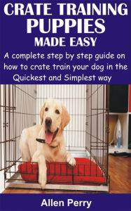 Title: Crate Training Puppies Made Easy: A complete step by step guide on how to crate train your dog in the Quickest and Simplest way, Author: Allen Perry
