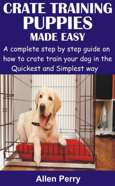 Crate Training Puppies Made Easy: A complete step by step guide on how to crate train your dog in the Quickest and Simplest way