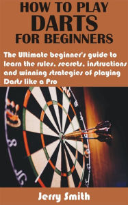 Title: How to play darts for beginners: The Ultimate beginner's guide to learn the rules, secrets, instructions and winning strategies of playing Darts like a P, Author: Jerry Smith