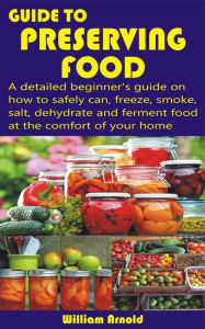 Title: Guide to Preserving Food: A detailed beginner's guide on how to safely can, freeze, smoke, salt, dehydrate and ferment food at the comfort of your, Author: William Arnold