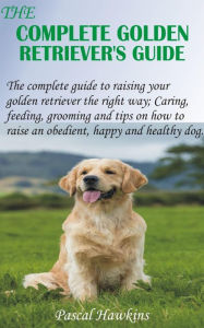 Title: The Complete Golden Retriever's Guide: The complete guide to raising your golden retriever the right way; Caring, feeding, grooming and tips on how to raise an, Author: Pascal Hawkins