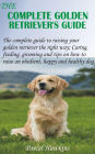 The Complete Golden Retriever's Guide: The complete guide to raising your golden retriever the right way; Caring, feeding, grooming and tips on how to raise an