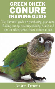 Title: Green Cheek Conure Training Guide: The Essential guide on purchasing, grooming, feeding, caring, housing, training, health and tips on raising green cheek, Author: Austin Dennis