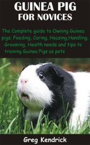 Title: Guinea Pig for Novices: The Complete guide to Owning Guinea pigs; Feeding, Caring, Housing, Handling, Grooming, Health needs and tips to trainin, Author: Greg Kendrick