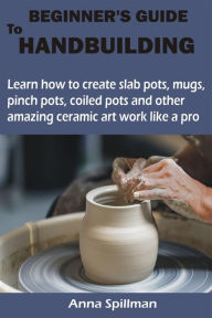 Title: BEGINNER'S GUIDE TO HANDBUILDING: Learn how to create slab pots, mugs, pinch pots, coiled pots and other amazing ceramic art work like a pro, Author: Anna Spillman