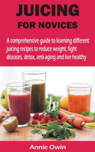 Title: JUICING FOR NOVICES: A comprehensive guide to learning different juicing recipes to reduce weight, fight diseases, detox, anti-aging and live, Author: Annie Owin