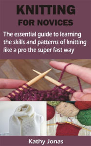 Title: KNITTING FOR NOVICES: The essential guide to learning the skills and patterns of knitting like a pro the super fast way, Author: Kathy Jonas