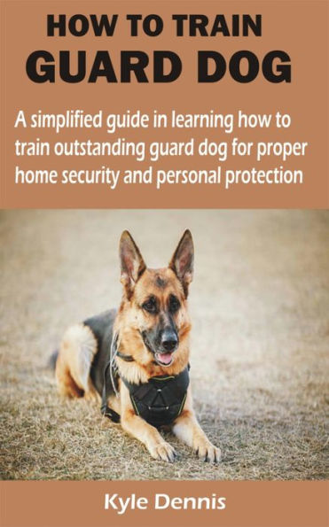HOW TO TRAIN GUARD DOG: A simplified guide in learning how to train outstanding guard dog for proper home security and personal protection