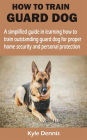 HOW TO TRAIN GUARD DOG: A simplified guide in learning how to train outstanding guard dog for proper home security and personal protection