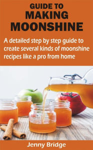 Title: GUIDE TO MAKING MOONSHINE: A detailed step by step guide to create several kinds of moonshine recipes like a pro from home, Author: Jenny Bridge