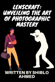 Title: LensCraft: Unveiling the Art of Photographic Mastery: LensCraft: Unveiling the Art of Photographic Mastery by Shiblo Ahmed, Author: Shiblo Ahmed