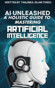 Title: AI Unleashed: A Holistic Guide to Mastering Artificial Intelligence: Navigating Theory, Implementation, and Ethical Frontiers, Author: Tanjimul Islam Tareq