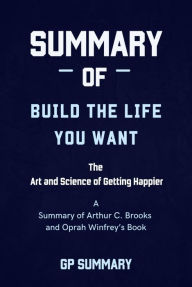 Title: Summary of Build the Life You Want By Arthur C. Brooks and Oprah Winfrey: The Art and Science of Getting Happier, Author: GP SUMMARY