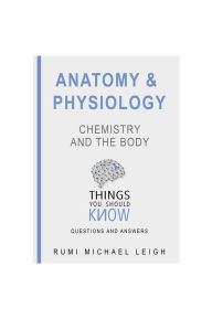 Title: Anatomy and Physiology: Chemistry and the Body: Things You Should Know (Questions and Answers), Author: Rumi Michael Leigh