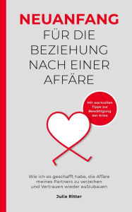 Title: Neuanfang für die Beziehung nach einer Affäre: Wie ich es geschafft habe, die Affäre meines Partners zu verzeihen und Vertrauen wieder aufzubauen, Author: Julia Ritter