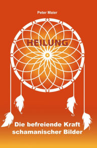 Title: Heilung - Die befreiende Kraft schamanischer Bilder, Author: Peter Maier