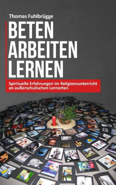 Beten Arbeiten Lernen: Spirituelle Erfahrungen im Religionsunterricht an außerschulischen Lernorten