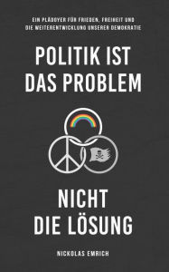 Title: Politik ist das Problem, nicht die Lösung: Ein Plädoyer für Frieden, Freiheit und die Weiterentwicklung unserer Demokratie, Author: Nickolas Emrich
