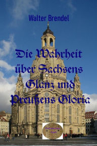 Title: Die Wahrheit über Sachsens Glanz und Preußen Gloria, Author: Walter Brendel