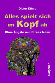 Title: Alles spielt sich im Kopf ab: Ohne Ängste und Stress leben, Author: Dieter König