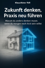 Title: Zukunft denken, Praxis neu führen: Warum du anders denken musst, wenn du morgen noch Arzt sein willst, Author: Klaus-Dieter Thill