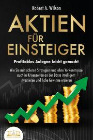 Title: AKTIEN FÜR EINSTEIGER - Profitables Anlegen leicht gemacht: Wie Sie mit sicheren Strategien und ohne Vorkenntnisse auch in Krisenzeiten an der Börse intelligent investieren und hohe Gewinne erzielen, Author: Robert A. Wilson
