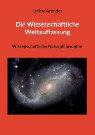 Title: Die Wissenschaftliche Weltauffassung: Wissenschaftliche Naturphilosophie, Author: Lothar Arendes
