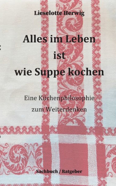 Alles im Leben ist wie Suppe kochen: Eine Kï¿½chenphilosophie zum Weiterdenken