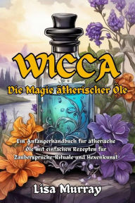 Title: Wicca Die Magie Ätherischer Öle: Ein Anfängerhandbuch für ätherische Öle mit einfachen Rezepten für Zaubersprüche, Rituale und Hexenkunst, Author: Lisa Murray