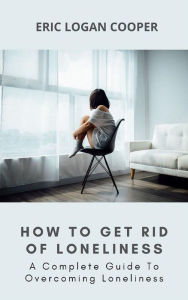 Title: How To Get Rid Of Loneliness: A Complete Guide To Overcoming Loneliness, Author: Eric Logan Cooper