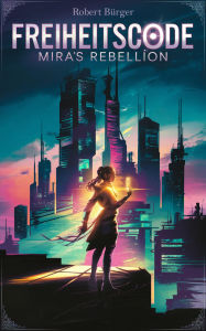 Title: Freiheitscode: Mira's Rebellion: Entfessle die Wahrheit, entkomme der totalen Kontrolle., Author: Robert Bürger