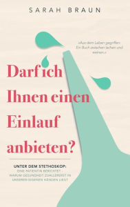 Title: Darf ich Ihnen einen Einlauf anbieten?: Unter dem Stethoskop: Eine Patientin berichtet - Warum Gesundheit zuallererst in unseren eigenen Händen liegt, Author: Sarah Braun