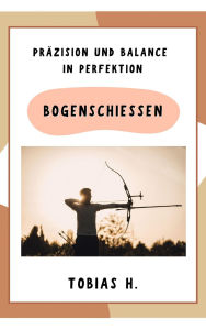 Title: Bogenschießen - Präzision und Balance in Perfektion: Hier erfährst du alles Rund um das Thema Bogenschießen, Author: Tobias Hopfmüller
