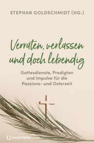 Title: Verraten, verlassen und doch lebendig - Gottesdienste, Predigten und Impulse für die Passions- und Osterzeit, Author: Stephan Goldschmidt