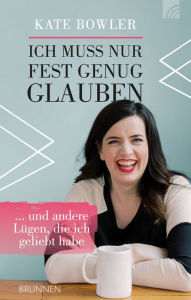 Title: Ich muss nur fest genug glauben: ... und andere Lügen, die ich geliebt habe, Author: Kate Bowler