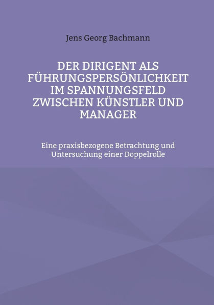 Der Dirigent als F�hrungspers�nlichkeit im Spannungsfeld zwischen K�nstler und Manager: Eine praxisbezogene Betrachtung und Untersuchung einer Doppelrolle