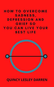 Title: How to Overcome Sadness, Depression and Grief So You Can Live Your Best Life, Author: Quincy Lesley Darren