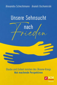 Title: Unsere Sehnsucht nach Frieden: Glaube und Einheit inmitten des Ukraine-Kriegs - Mut machende Perspektiven, Author: Alexandra Schechtmann