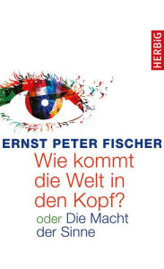 Title: Wie kommt die Welt in den Kopf?: oder Die Macht der Sinne, Author: Ernst Peter Fischer