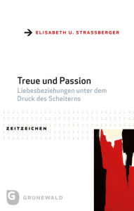 Title: Treue und Passion: Liebesbeziehungen unter dem Druck des Scheiterns. Praktisch-theologische Reformansatze aus interdisziplinarer Perspektive, Author: Elisabeth U Strassberger