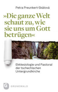 Title: Die ganze Welt schaut zu, wie sie uns um Gott betrugen: Ekklesiologie und Pastoral der tschechischen Untergrundkirche, Author: Petra Preunkert-Skalova