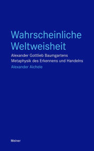 Title: Wahrscheinliche Weltweisheit: Alexander Gottlieb Baumgartens Metaphysik des Erkennens und Handelns, Author: Alexander Aichele