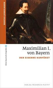Title: Maximilian I. von Bayern: Der eiserne Kurfürst, Author: Marcus Junkelmann