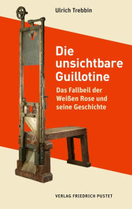 Title: Die unsichtbare Guillotine: Das Fallbeil der Weißen Rose und seine Geschichte, Author: Ulrich Trebbin