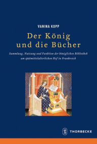 Title: Der Konig und die Bucher: Sammlung, Nutzung und Funktion der koniglichen Bibliothek am spatmittelalterlichen Hof in Frankreich, Author: Vanina Kopp