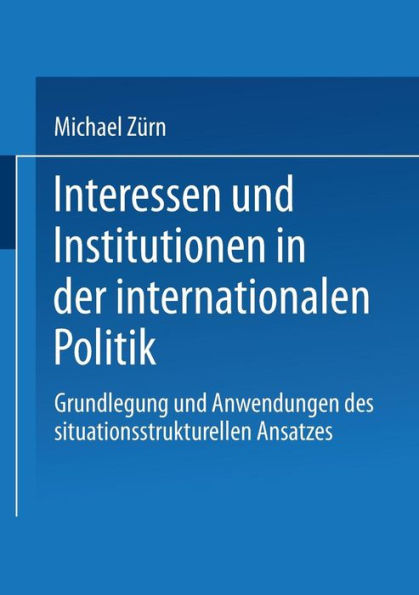 Interessen und Institutionen in der internationalen Politik: Grundlegung und Anwendungen des situationsstrukturellen Ansatzes